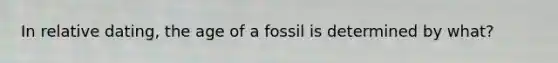 In relative dating, the age of a fossil is determined by what?