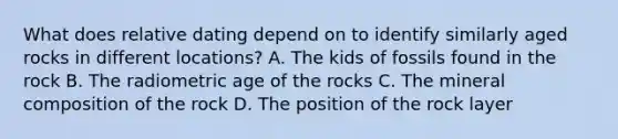 What does relative dating depend on to identify similarly aged rocks in different locations? A. The kids of fossils found in the rock B. The radiometric age of the rocks C. The mineral composition of the rock D. The position of the rock layer