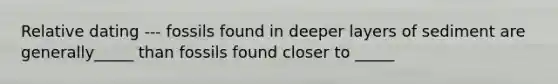 Relative dating --- fossils found in deeper layers of sediment are generally_____ than fossils found closer to _____