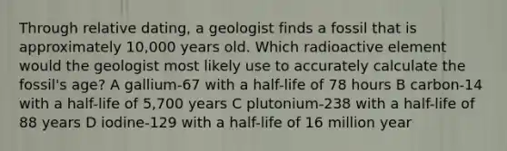 Through relative dating, a geologist finds a fossil that is approximately 10,000 years old. Which radioactive element would the geologist most likely use to accurately calculate the fossil's age? A gallium-67 with a half-life of 78 hours B carbon-14 with a half-life of 5,700 years C plutonium-238 with a half-life of 88 years D iodine-129 with a half-life of 16 million year