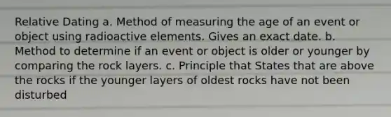 Relative Dating a. Method of measuring the age of an event or object using radioactive elements. Gives an exact date. b. Method to determine if an event or object is older or younger by comparing the rock layers. c. Principle that States that are above the rocks if the younger layers of oldest rocks have not been disturbed