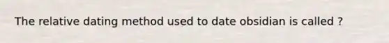 The relative dating method used to date obsidian is called ?
