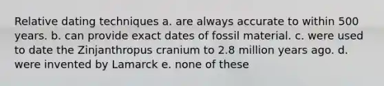 Relative dating techniques a. are always accurate to within 500 years. b. can provide exact dates of fossil material. c. were used to date the Zinjanthropus cranium to 2.8 million years ago. d. were invented by Lamarck e. none of these