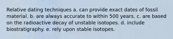 Relative dating techniques a. can provide exact dates of fossil material. b. are always accurate to within 500 years. c. are based on the radioactive decay of unstable isotopes. d. include biostratigraphy. e. rely upon stable isotopes.
