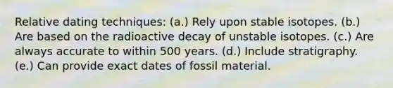 Relative dating techniques: (a.) Rely upon stable isotopes. (b.) Are based on the radioactive decay of unstable isotopes. (c.) Are always accurate to within 500 years. (d.) Include stratigraphy. (e.) Can provide exact dates of fossil material.