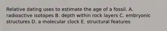 Relative dating uses to estimate the age of a fossil. A. radioactive isotopes B. depth within rock layers C. embryonic structures D. a molecular clock E. structural features