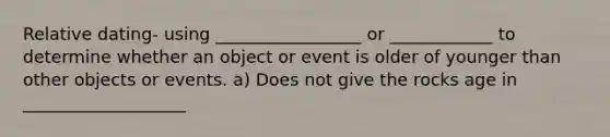 Relative dating- using _________________ or ____________ to determine whether an object or event is older of younger than other objects or events. a) Does not give the rocks age in ___________________