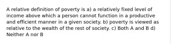 A relative definition of poverty is a) a relatively fixed level of income above which a person cannot function in a productive and efficient manner in a given society. b) poverty is viewed as relative to the wealth of the rest of society. c) Both A and B d) Neither A nor B