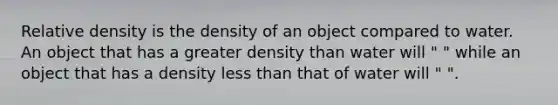 Relative density is the density of an object compared to water. An object that has a greater density than water will " " while an object that has a density <a href='https://www.questionai.com/knowledge/k7BtlYpAMX-less-than' class='anchor-knowledge'>less than</a> that of water will " ".