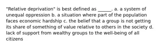 "Relative deprivation" is best defined as ______. a. a system of unequal oppression b. a situation where part of the population faces economic hardship c. the belief that a group is not getting its share of something of value relative to others in the society d. lack of support from wealthy groups to the well-being of all citizens