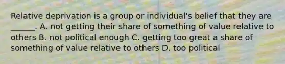 Relative deprivation is a group or individual's belief that they are ______. A. not getting their share of something of value relative to others B. not political enough C. getting too great a share of something of value relative to others D. too political