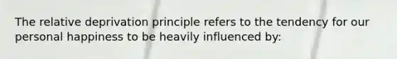 The relative deprivation principle refers to the tendency for our personal happiness to be heavily influenced by: