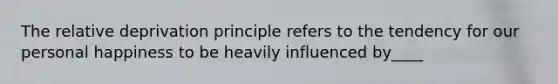 The relative deprivation principle refers to the tendency for our personal happiness to be heavily influenced by____