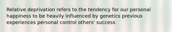 Relative deprivation refers to the tendency for our personal happiness to be heavily influenced by genetics previous experiences personal control others' success