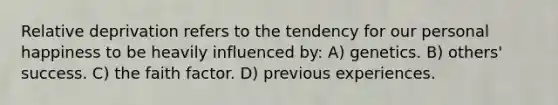 Relative deprivation refers to the tendency for our personal happiness to be heavily influenced by: A) genetics. B) others' success. C) the faith factor. D) previous experiences.