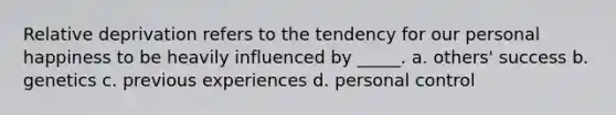 Relative deprivation refers to the tendency for our personal happiness to be heavily influenced by _____. a. others' success b. genetics c. previous experiences d. personal control