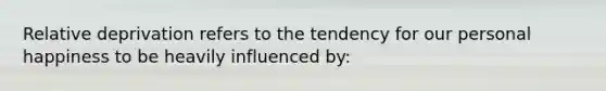 Relative deprivation refers to the tendency for our personal happiness to be heavily influenced by: