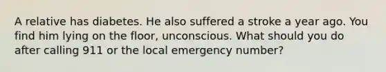 A relative has diabetes. He also suffered a stroke a year ago. You find him lying on the floor, unconscious. What should you do after calling 911 or the local emergency number?