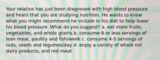 Your relative has just been diagnosed with high blood pressure and hears that you are studying nutrition. He wants to know what you might recommend he include in his diet to help lower his blood pressure. What do you suggest? a. eat more fruits, vegetables, and whole grains b. consume 6 or less servings of lean meat, poultry and fish/week c. consume 4-5 servings of nuts, seeds and legumes/day d. enjoy a variety of whole mil dairy products, and red meat