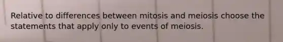 Relative to differences between mitosis and meiosis choose the statements that apply only to events of meiosis.