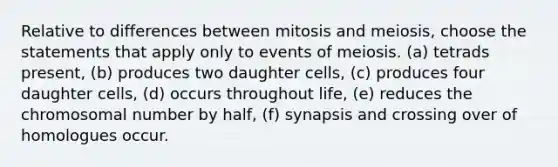 Relative to differences between mitosis and meiosis, choose the statements that apply only to events of meiosis. (a) tetrads present, (b) produces two daughter cells, (c) produces four daughter cells, (d) occurs throughout life, (e) reduces the chromosomal number by half, (f) synapsis and crossing over of homologues occur.