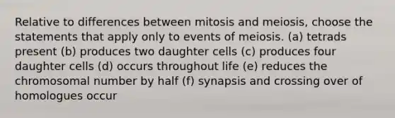 Relative to differences between mitosis and meiosis, choose the statements that apply only to events of meiosis. (a) tetrads present (b) produces two daughter cells (c) produces four daughter cells (d) occurs throughout life (e) reduces the chromosomal number by half (f) synapsis and crossing over of homologues occur