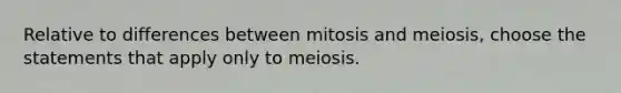 Relative to differences between mitosis and meiosis, choose the statements that apply only to meiosis.