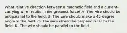 What relative direction between a magnetic field and a current-carrying wire results in the greatest force? A- The wire should be antiparallel to the field. B- The wire should make a 45-degree angle to the field. C- The wire should be perpendicular to the field. D- The wire should be parallel to the field.