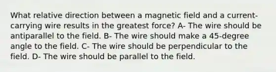 What relative direction between a magnetic field and a current-carrying wire results in the greatest force? A- The wire should be antiparallel to the field. B- The wire should make a 45-degree angle to the field. C- The wire should be perpendicular to the field. D- The wire should be parallel to the field.