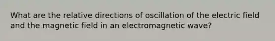 What are the relative directions of oscillation of the electric field and the magnetic field in an electromagnetic wave?