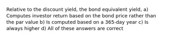 Relative to the discount yield, the bond equivalent yield, a) Computes investor return based on the bond price rather than the par value b) Is computed based on a 365-day year c) Is always higher d) All of these answers are correct