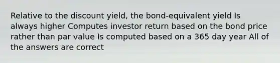 Relative to the discount yield, the bond-equivalent yield Is always higher Computes investor return based on the bond price rather than par value Is computed based on a 365 day year All of the answers are correct