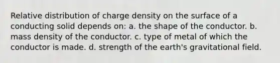 Relative distribution of charge density on the surface of a conducting solid depends on: a. the shape of the conductor. b. mass density of the conductor. c. type of metal of which the conductor is made. d. strength of the earth's gravitational field.