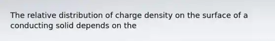 The relative distribution of charge density on the surface of a conducting solid depends on the