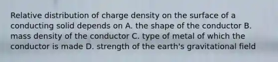 Relative distribution of charge density on the surface of a conducting solid depends on A. the shape of the conductor B. mass density of the conductor C. type of metal of which the conductor is made D. strength of the earth's gravitational field