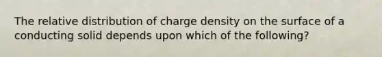 The relative distribution of charge density on the surface of a conducting solid depends upon which of the following?