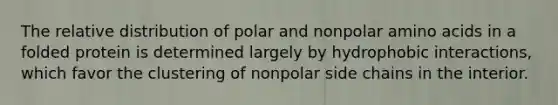 The relative distribution of polar and nonpolar amino acids in a folded protein is determined largely by hydrophobic interactions, which favor the clustering of nonpolar side chains in the interior.