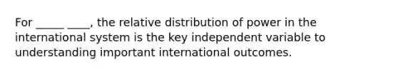 For _____ ____, the relative distribution of power in the international system is the key independent variable to understanding important international outcomes.