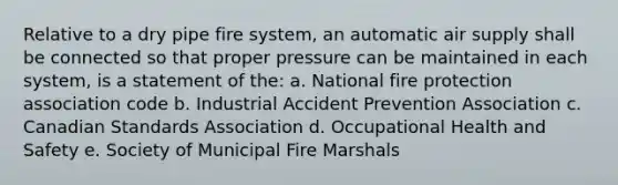 Relative to a dry pipe fire system, an automatic air supply shall be connected so that proper pressure can be maintained in each system, is a statement of the: a. National fire protection association code b. Industrial Accident Prevention Association c. Canadian Standards Association d. Occupational Health and Safety e. Society of Municipal Fire Marshals