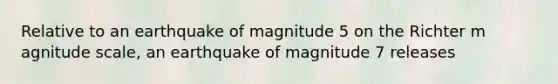 Relative to an earthquake of magnitude 5 on the Richter m agnitude scale, an earthquake of magnitude 7 releases