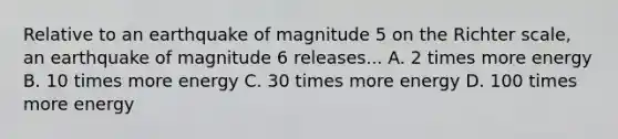 Relative to an earthquake of magnitude 5 on the Richter scale, an earthquake of magnitude 6 releases... A. 2 times more energy B. 10 times more energy C. 30 times more energy D. 100 times more energy