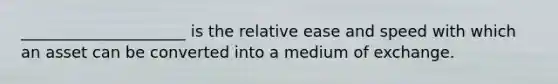 _____________________ is the relative ease and speed with which an asset can be converted into a medium of exchange.