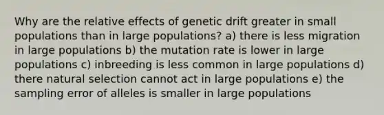 Why are the relative effects of genetic drift greater in small populations than in large populations? a) there is less migration in large populations b) the mutation rate is lower in large populations c) inbreeding is less common in large populations d) there natural selection cannot act in large populations e) the sampling error of alleles is smaller in large populations