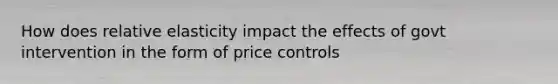 How does relative elasticity impact the effects of govt intervention in the form of price controls