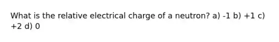 What is the relative electrical charge of a neutron? a) -1 b) +1 c) +2 d) 0