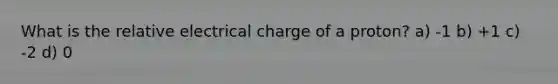 What is the relative electrical charge of a proton? a) -1 b) +1 c) -2 d) 0