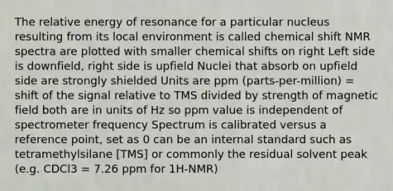 The relative energy of resonance for a particular nucleus resulting from its local environment is called chemical shift NMR spectra are plotted with smaller chemical shifts on right Left side is downfield, right side is upfield Nuclei that absorb on upfield side are strongly shielded Units are ppm (parts-per-million) = shift of the signal relative to TMS divided by strength of magnetic field both are in units of Hz so ppm value is independent of spectrometer frequency Spectrum is calibrated versus a reference point, set as 0 can be an internal standard such as tetramethylsilane [TMS] or commonly the residual solvent peak (e.g. CDCl3 = 7.26 ppm for 1H-NMR)