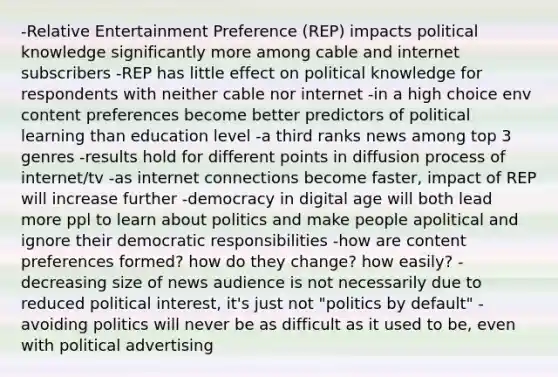 -Relative Entertainment Preference (REP) impacts political knowledge significantly more among cable and internet subscribers -REP has little effect on political knowledge for respondents with neither cable nor internet -in a high choice env content preferences become better predictors of political learning than education level -a third ranks news among top 3 genres -results hold for different points in diffusion process of internet/tv -as internet connections become faster, impact of REP will increase further -democracy in digital age will both lead more ppl to learn about politics and make people apolitical and ignore their democratic responsibilities -how are content preferences formed? how do they change? how easily? -decreasing size of news audience is not necessarily due to reduced political interest, it's just not "politics by default" -avoiding politics will never be as difficult as it used to be, even with political advertising