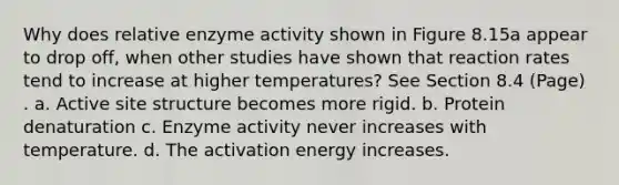 Why does relative enzyme activity shown in Figure 8.15a appear to drop off, when other studies have shown that reaction rates tend to increase at higher temperatures? See Section 8.4 (Page) . a. Active site structure becomes more rigid. b. Protein denaturation c. Enzyme activity never increases with temperature. d. The activation energy increases.