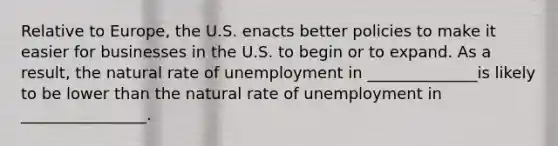 Relative to Europe, the U.S. enacts better policies to make it easier for businesses in the U.S. to begin or to expand. As a result, the natural rate of unemployment in ______________is likely to be lower than the natural rate of unemployment in ________________.